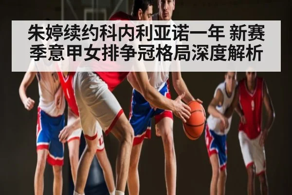 朱婷续约科内利亚诺一年 新赛季意甲女排争冠格局深度解析