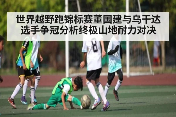 世界越野跑锦标赛董国建与乌干达选手争冠分析终极山地耐力对决