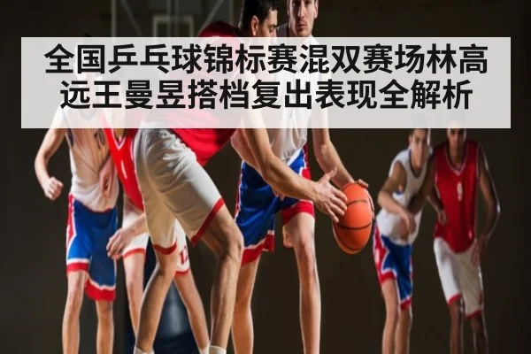 全国乒乓球锦标赛混双赛场林高远王曼昱搭档复出表现全解析