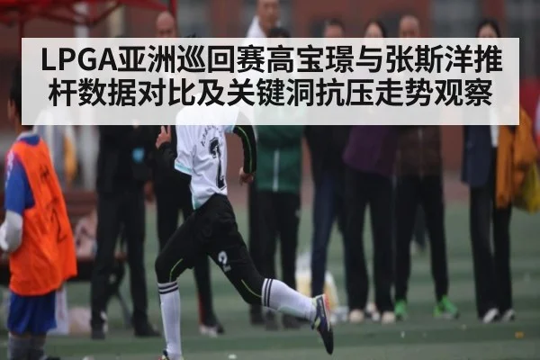 LPGA亚洲巡回赛高宝璟与张斯洋推杆数据对比及关键洞抗压走势观察