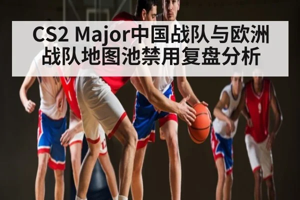 CS2 Major中国战队与欧洲战队地图池禁用复盘分析
